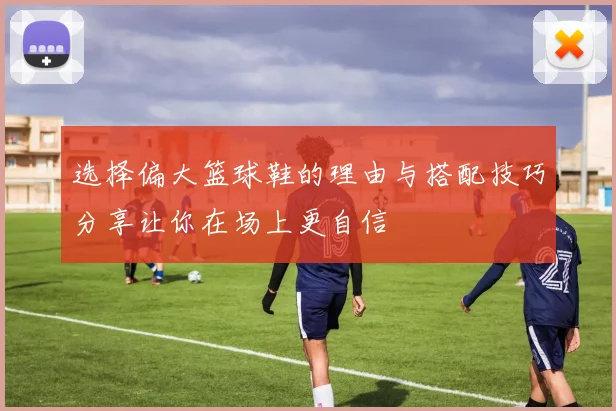 选择偏大篮球鞋的理由与搭配技巧分享让你在场上更自信