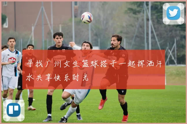 寻找广州女生篮球搭子一起挥洒汗水共享快乐时光