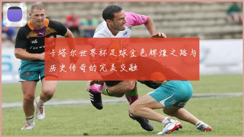 卡塔尔世界杯足球金色辉煌之路与历史传奇的完美交融