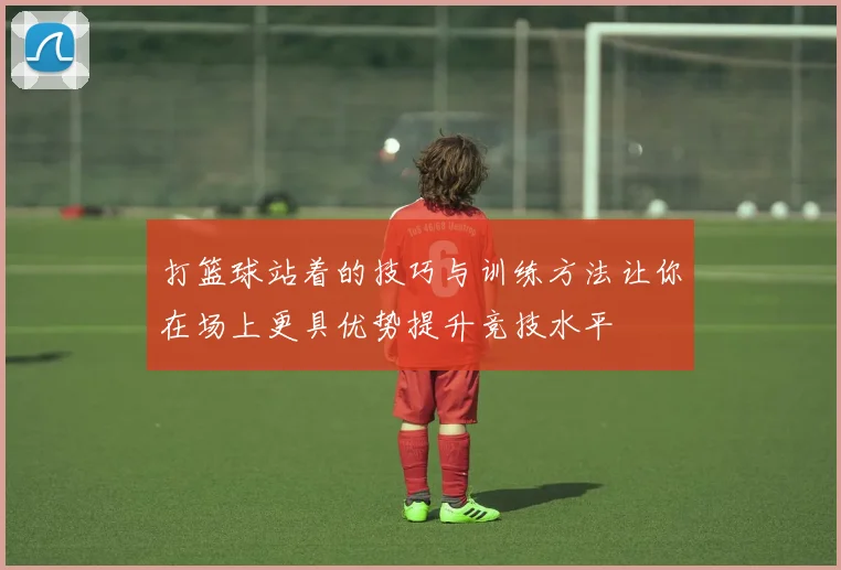 打篮球站着的技巧与训练方法让你在场上更具优势提升竞技水平