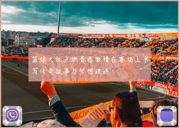 篮球火机点燃青春激情在赛场上书写传奇故事与梦想追逐