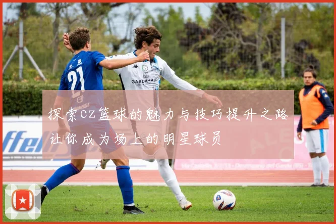 探索ez篮球的魅力与技巧提升之路让你成为场上的明星球员