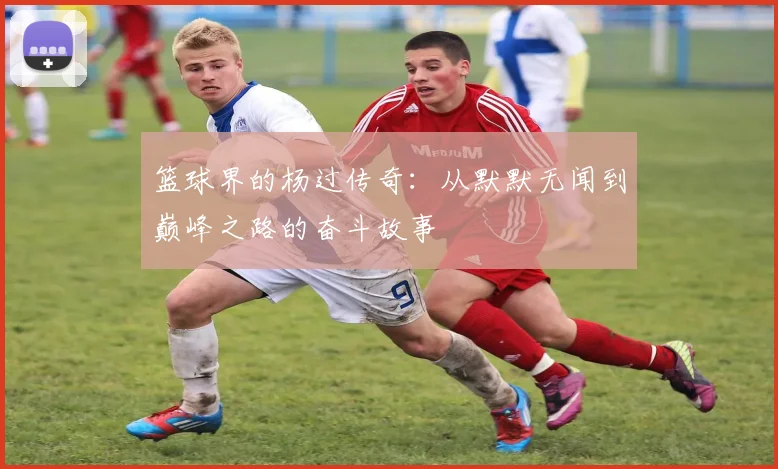 篮球界的杨过传奇：从默默无闻到巅峰之路的奋斗故事